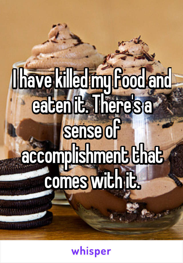 I have killed my food and eaten it. There's a sense of accomplishment that comes with it.
