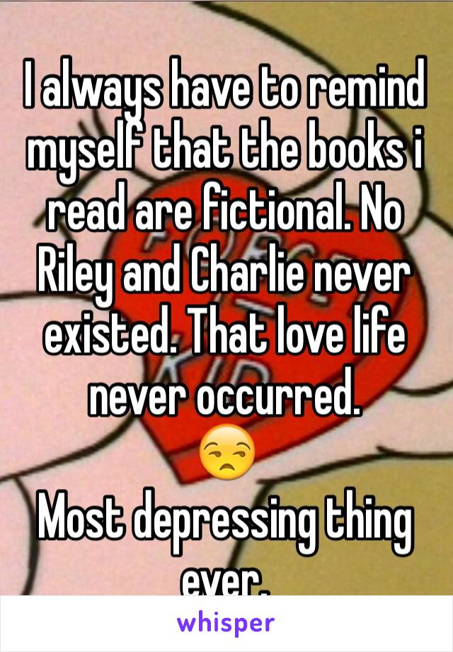 I always have to remind myself that the books i read are fictional. No Riley and Charlie never existed. That love life never occurred. 
😒
Most depressing thing ever. 