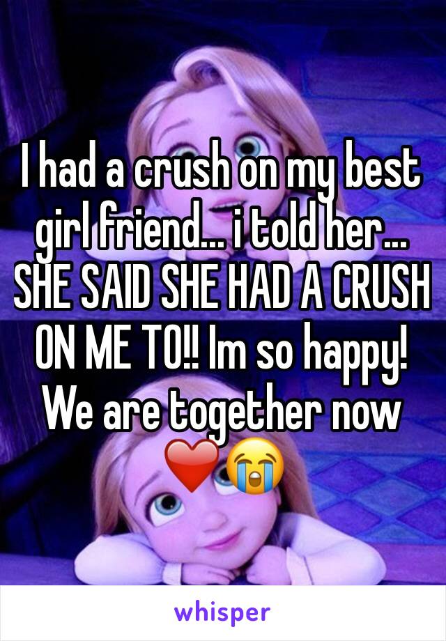 I had a crush on my best girl friend... i told her... SHE SAID SHE HAD A CRUSH ON ME TO!! Im so happy! We are together now❤️😭 