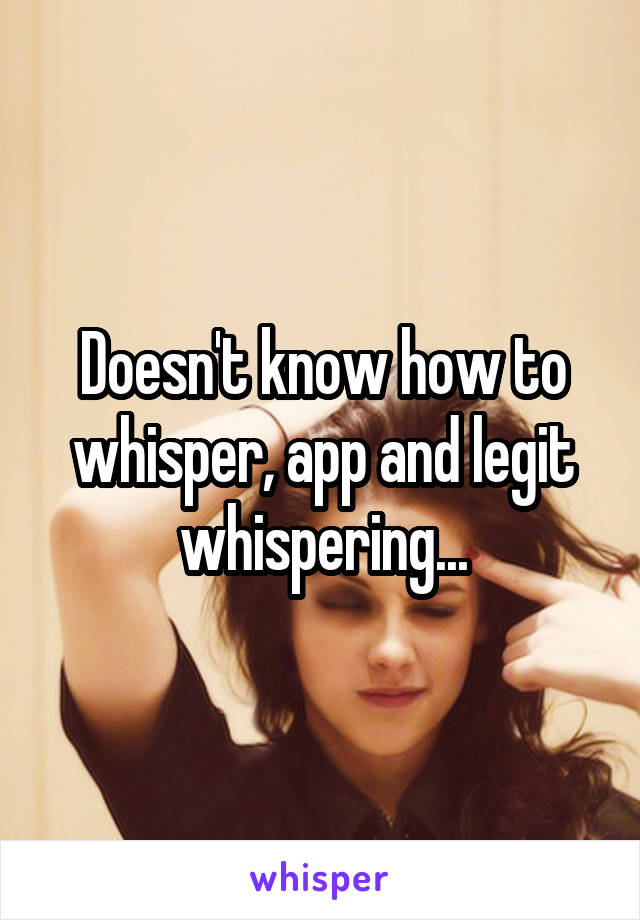 Doesn't know how to whisper, app and legit whispering...