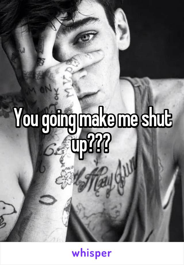 You going make me shut up??? 