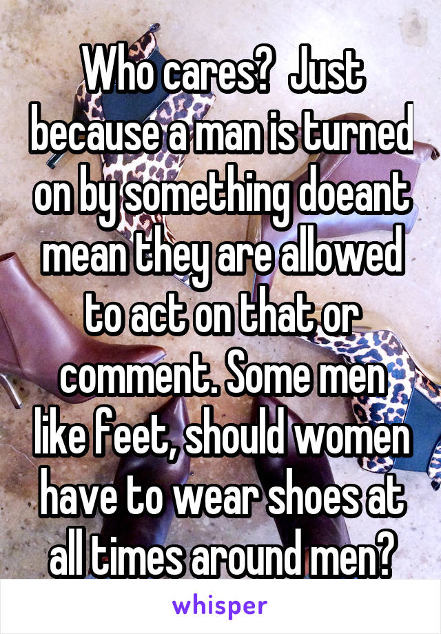 Who cares?  Just because a man is turned on by something doeant mean they are allowed to act on that or comment. Some men like feet, should women have to wear shoes at all times around men?