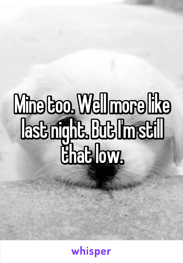 Mine too. Well more like last night. But I'm still that low.