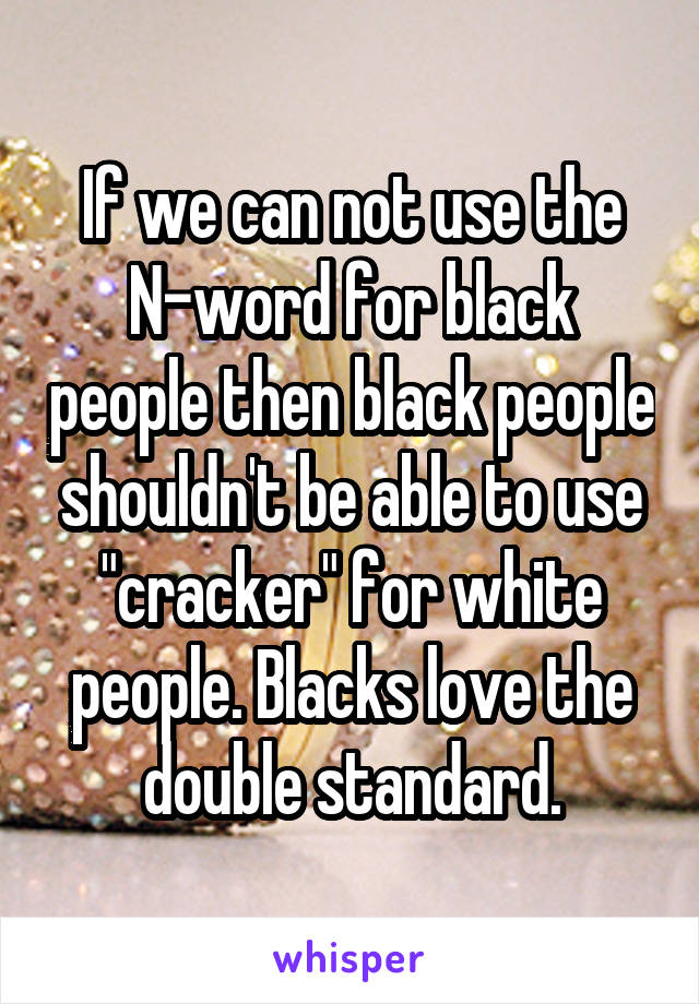 If we can not use the N-word for black people then black people shouldn't be able to use "cracker" for white people. Blacks love the double standard.