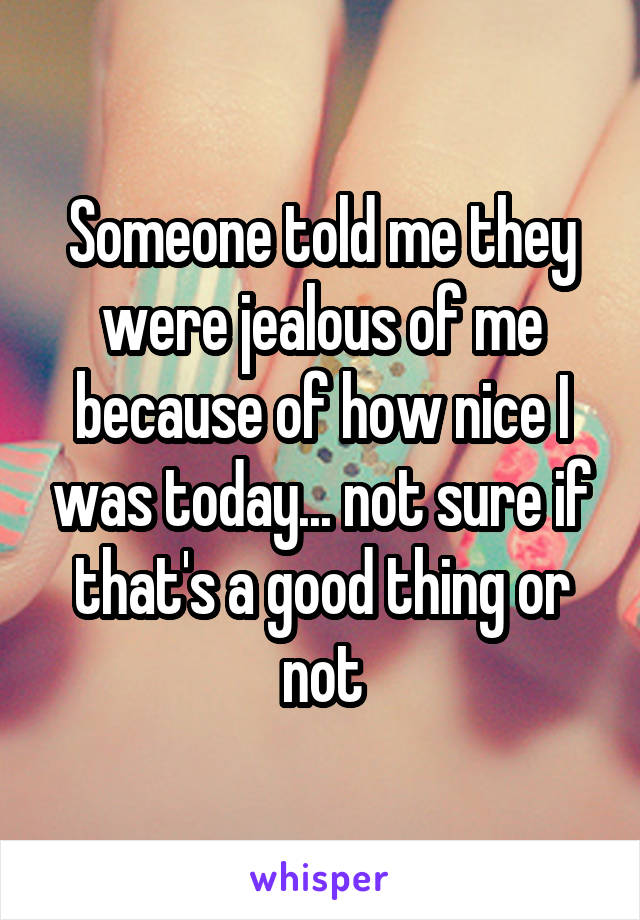 Someone told me they were jealous of me because of how nice I was today... not sure if that's a good thing or not