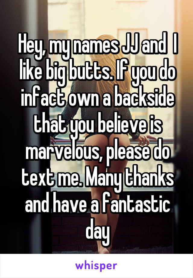Hey, my names JJ and  I like big butts. If you do infact own a backside that you believe is marvelous, please do text me. Many thanks and have a fantastic day