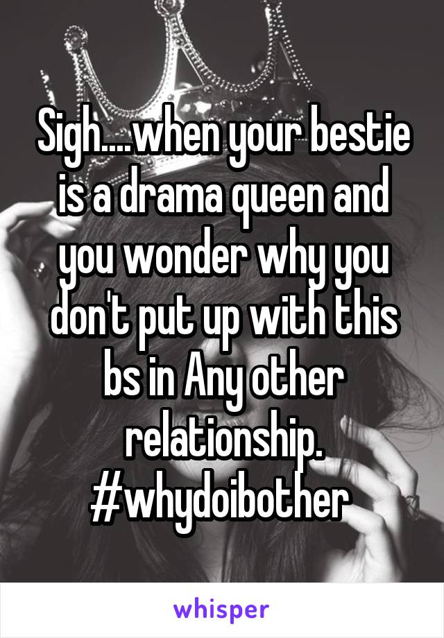 Sigh....when your bestie is a drama queen and you wonder why you don't put up with this bs in Any other relationship. #whydoibother 