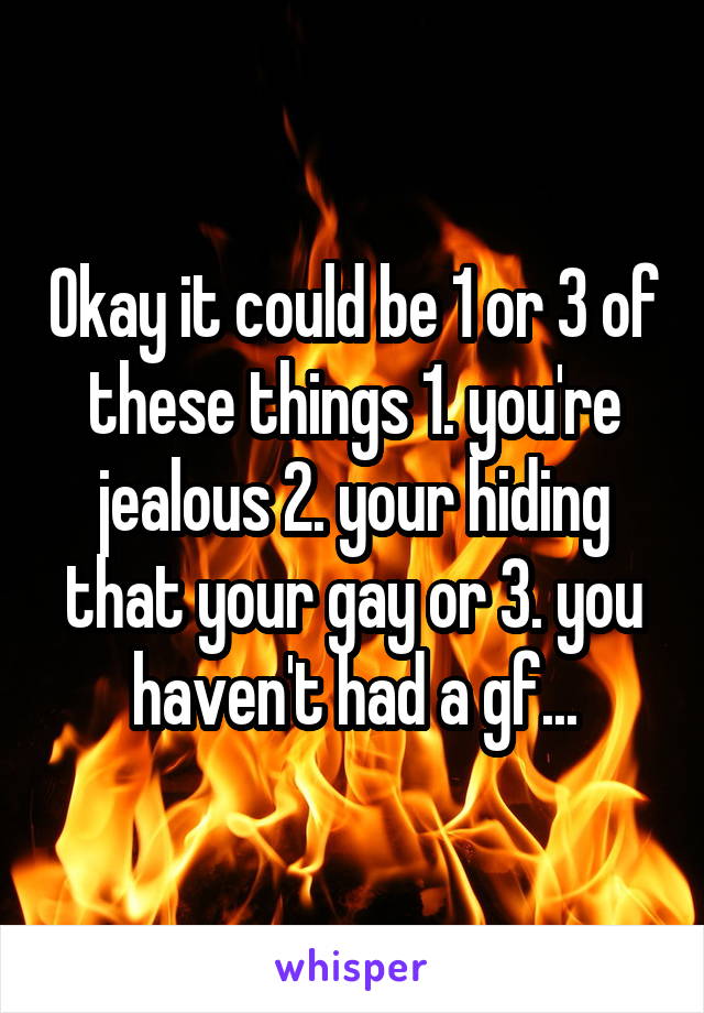 Okay it could be 1 or 3 of these things 1. you're jealous 2. your hiding that your gay or 3. you haven't had a gf...