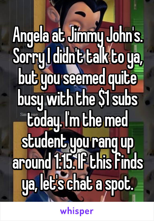 Angela at Jimmy John's. Sorry I didn't talk to ya, but you seemed quite busy with the $1 subs today. I'm the med student you rang up around 1:15. If this finds ya, let's chat a spot.