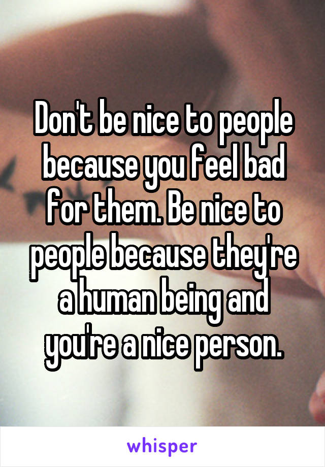 Don't be nice to people because you feel bad for them. Be nice to people because they're a human being and you're a nice person.