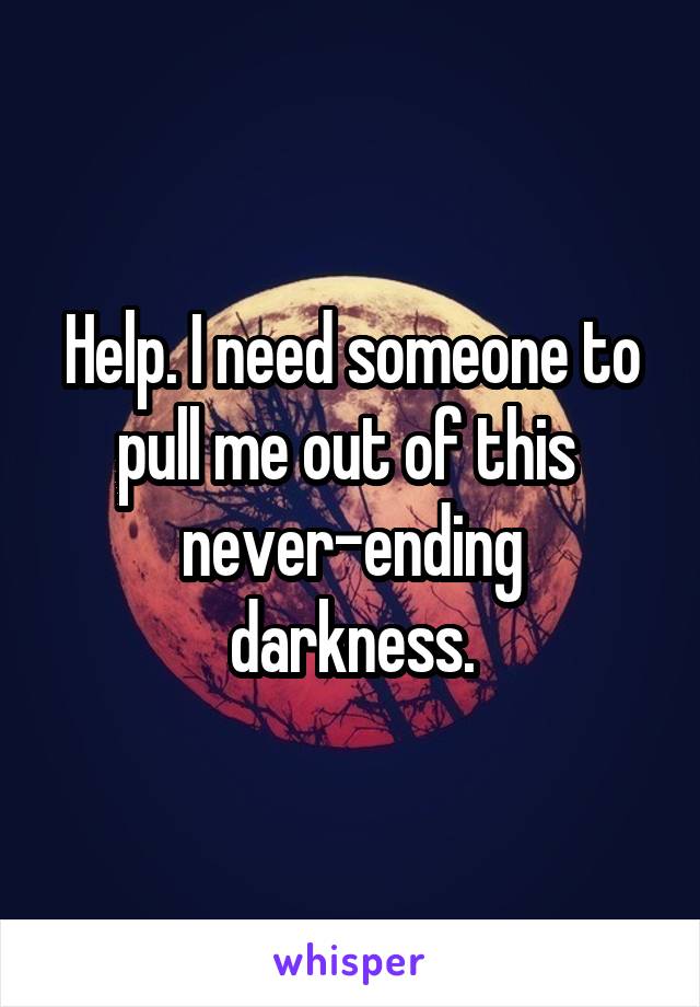 Help. I need someone to pull me out of this 
never-ending darkness.