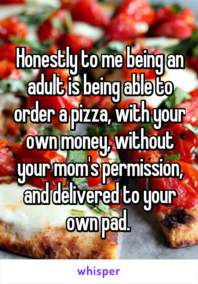 Honestly to me being an adult is being able to order a pizza, with your own money, without your mom's permission, and delivered to your own pad. 