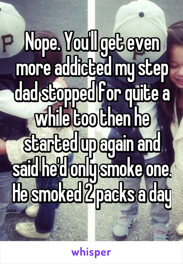 Nope. You'll get even more addicted my step dad stopped for quite a while too then he started up again and said he'd only smoke one. He smoked 2 packs a day 