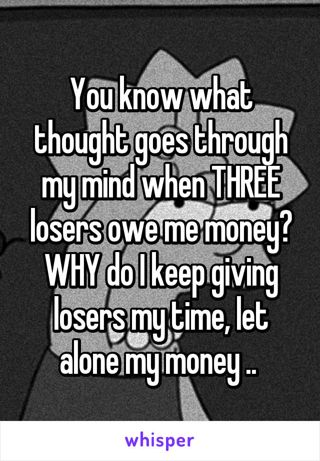 You know what thought goes through my mind when THREE losers owe me money? WHY do I keep giving losers my time, let alone my money .. 