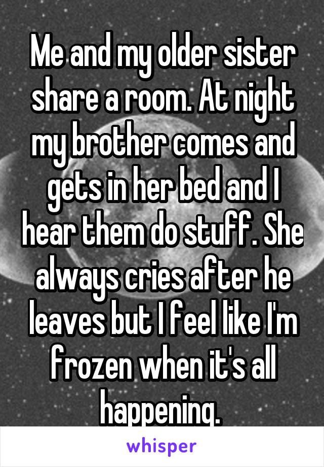 Me and my older sister share a room. At night my brother comes and gets in her bed and I hear them do stuff. She always cries after he leaves but I feel like I'm frozen when it's all happening. 