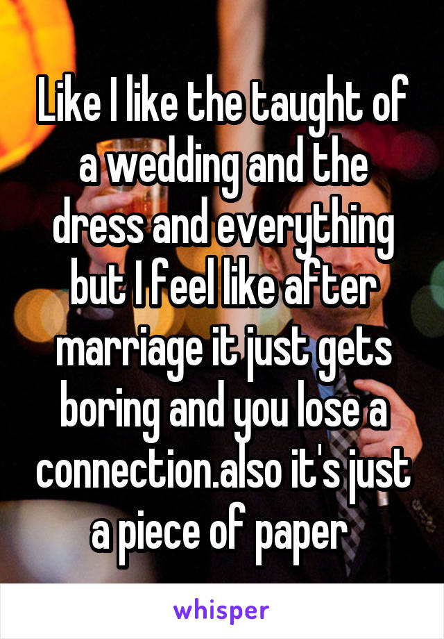 Like I like the taught of a wedding and the dress and everything but I feel like after marriage it just gets boring and you lose a connection.also it's just a piece of paper 