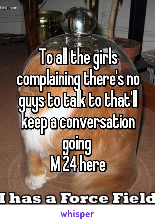 To all the girls complaining there's no guys to talk to that'll keep a conversation going 
M 24 here
