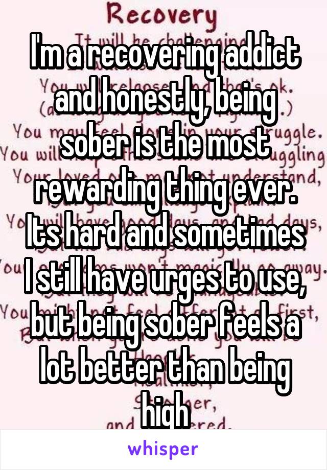 I'm a recovering addict and honestly, being sober is the most rewarding thing ever. Its hard and sometimes I still have urges to use, but being sober feels a lot better than being high
