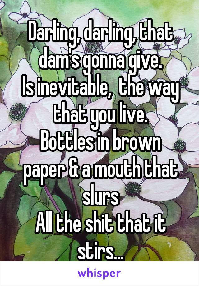 Darling, darling, that dam's gonna give.
Is inevitable,  the way that you live.
Bottles in brown paper & a mouth that slurs
All the shit that it stirs...