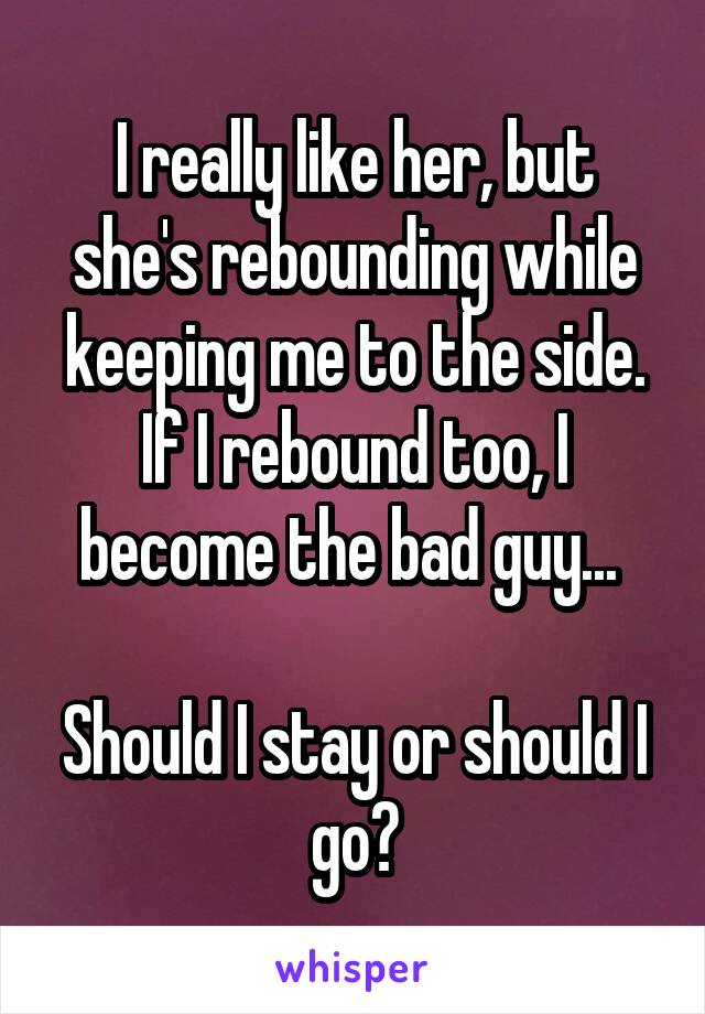 I really like her, but she's rebounding while keeping me to the side. If I rebound too, I become the bad guy... 

Should I stay or should I go?