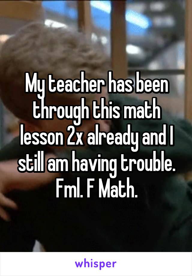 My teacher has been through this math lesson 2x already and I still am having trouble. Fml. F Math.