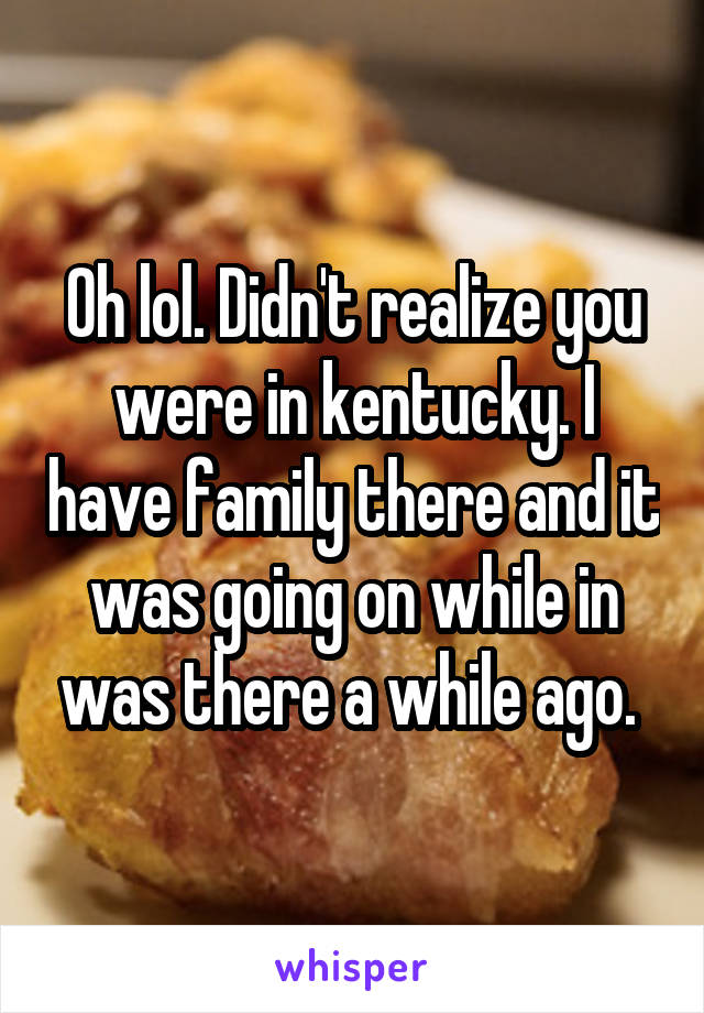 Oh lol. Didn't realize you were in kentucky. I have family there and it was going on while in was there a while ago. 