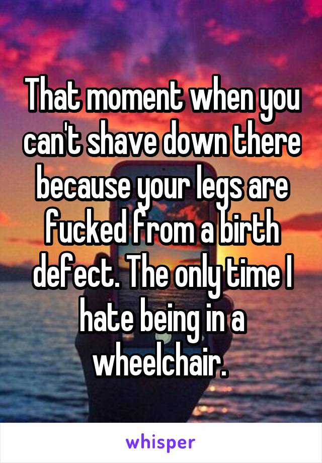 That moment when you can't shave down there because your legs are fucked from a birth defect. The only time I hate being in a wheelchair. 