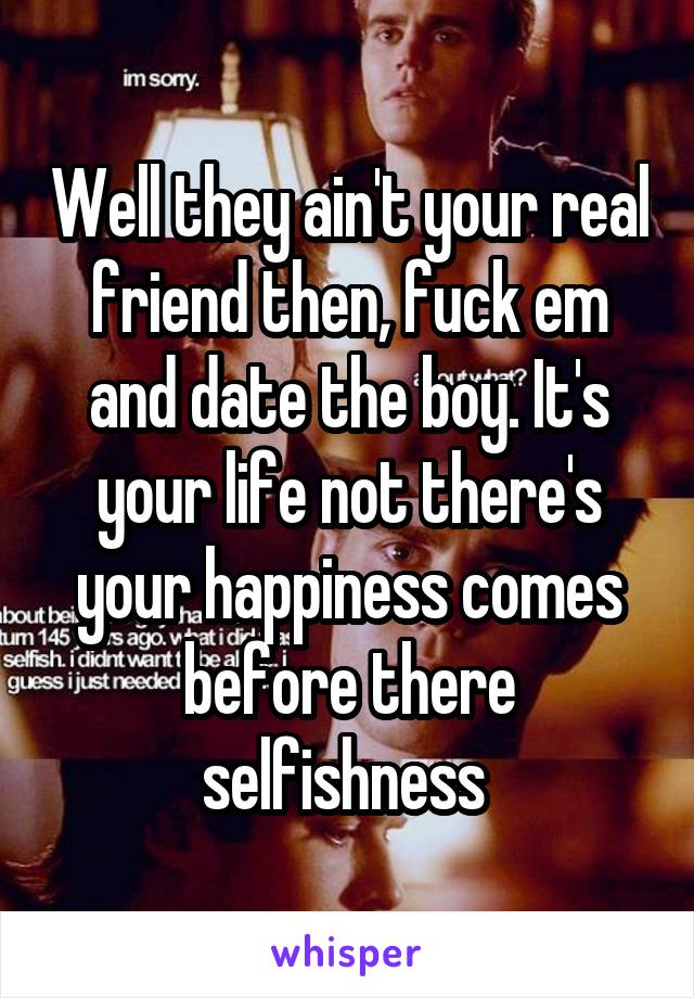 Well they ain't your real friend then, fuck em and date the boy. It's your life not there's your happiness comes before there selfishness 