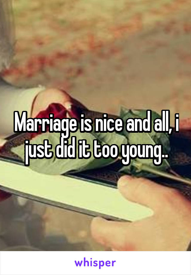 Marriage is nice and all, i just did it too young..