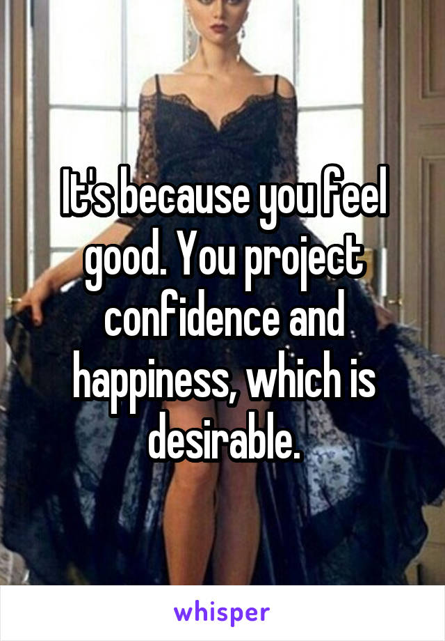 It's because you feel good. You project confidence and happiness, which is desirable.