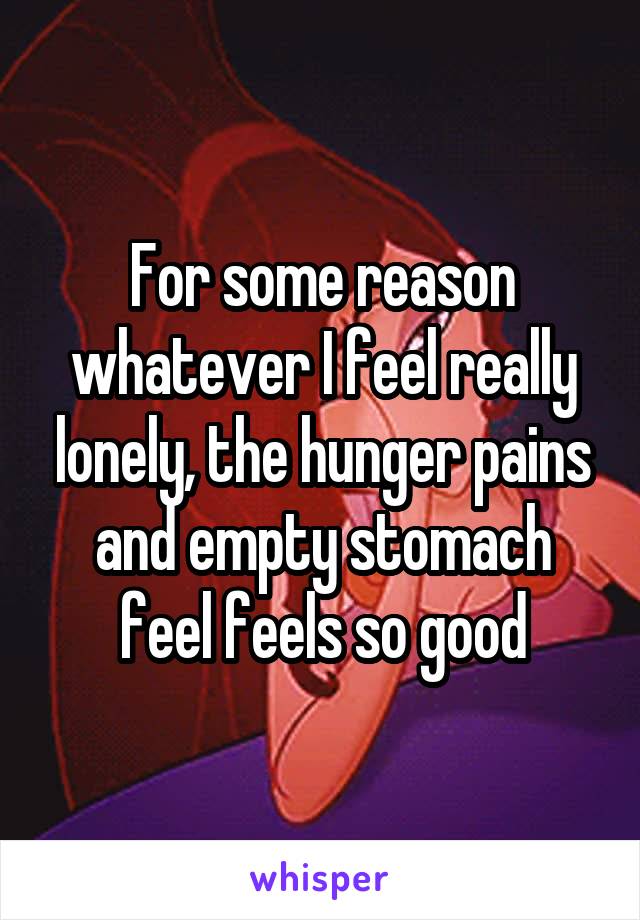 For some reason whatever I feel really lonely, the hunger pains and empty stomach feel feels so good