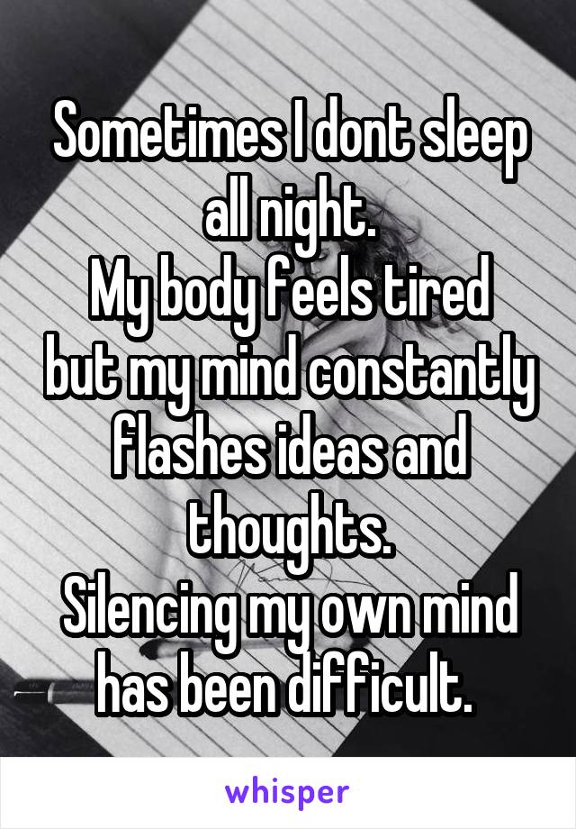 Sometimes I dont sleep all night.
My body feels tired but my mind constantly flashes ideas and thoughts.
Silencing my own mind has been difficult. 