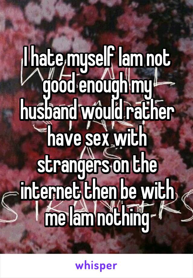 I hate myself Iam not good enough my husband would rather have sex with strangers on the internet then be with me Iam nothing