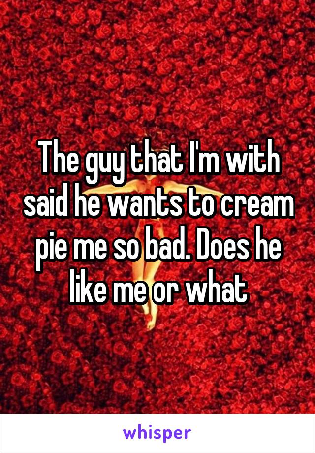 The guy that I'm with said he wants to cream pie me so bad. Does he like me or what