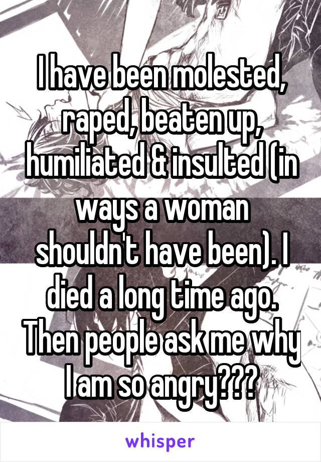 I have been molested, raped, beaten up, humiliated & insulted (in ways a woman shouldn't have been). I died a long time ago. Then people ask me why I am so angry???