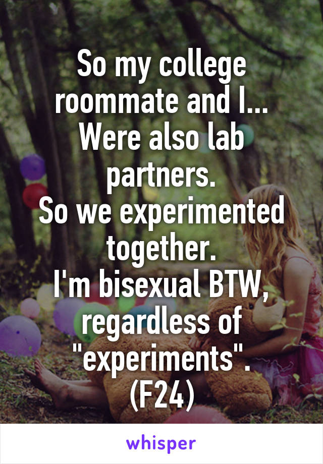 So my college roommate and I...
Were also lab partners.
So we experimented together.
I'm bisexual BTW, regardless of "experiments".
(F24)