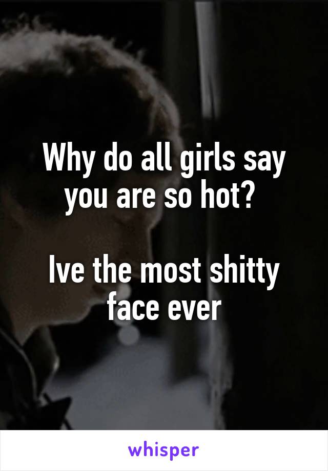 Why do all girls say you are so hot? 

Ive the most shitty face ever