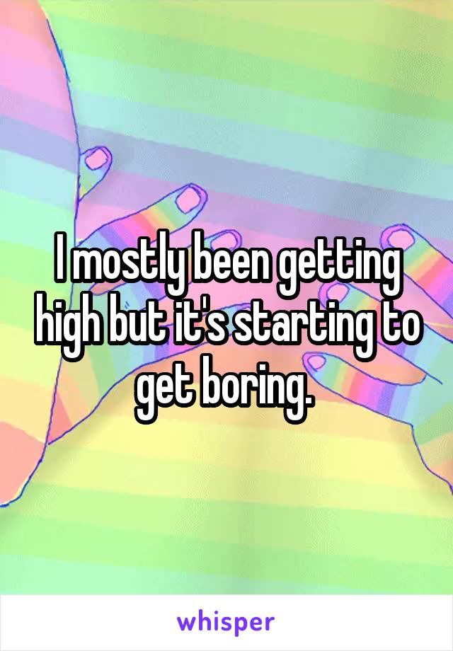 I mostly been getting high but it's starting to get boring. 
