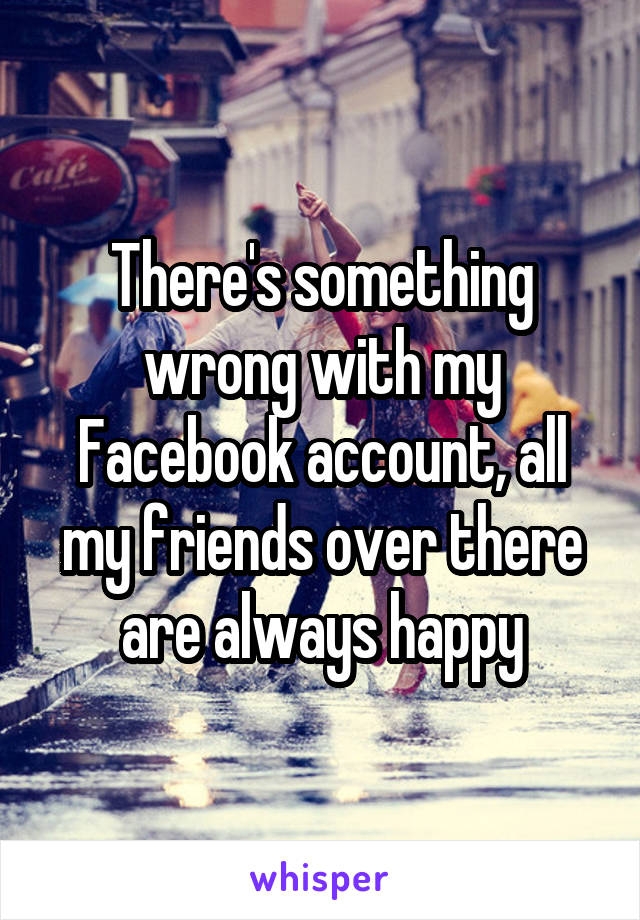 There's something wrong with my Facebook account, all my friends over there are always happy