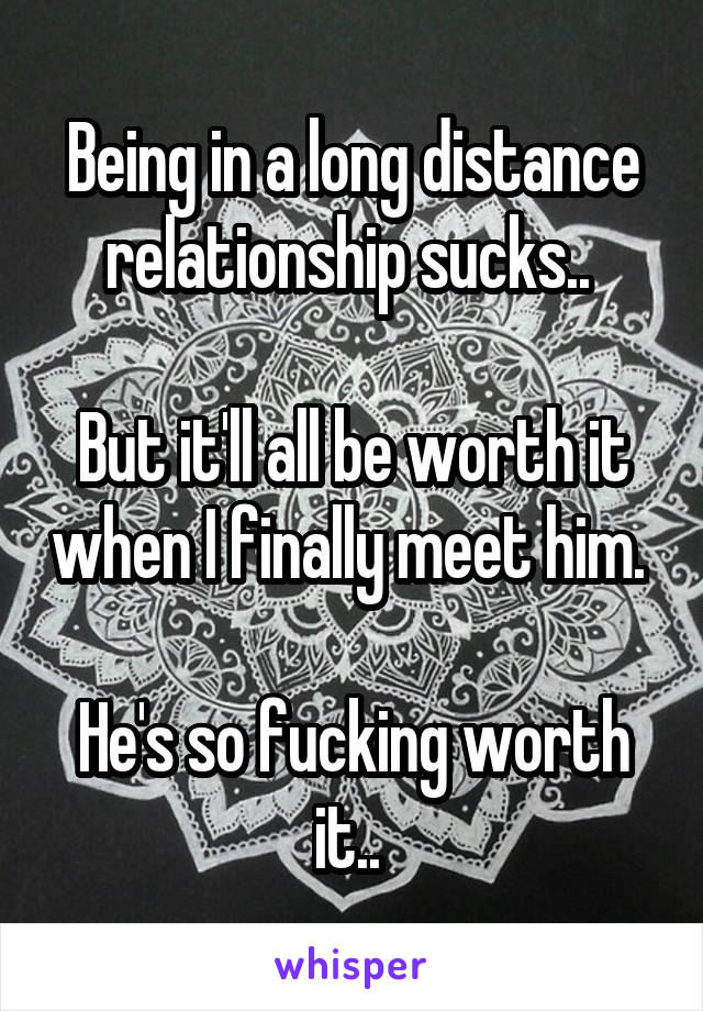 Being in a long distance relationship sucks.. 

But it'll all be worth it when I finally meet him. 

He's so fucking worth it.. 
