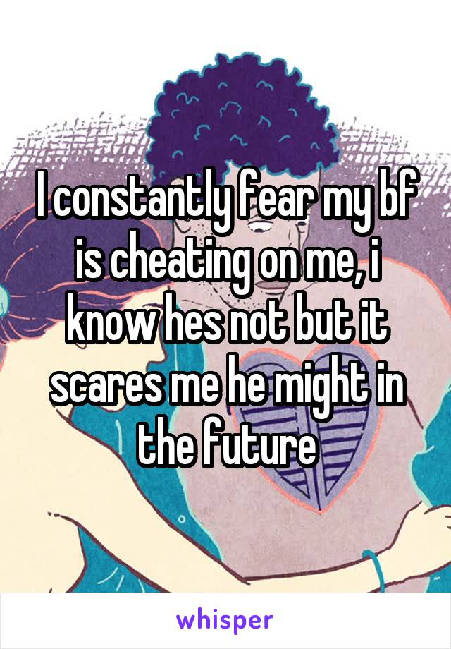 I constantly fear my bf is cheating on me, i know hes not but it scares me he might in the future