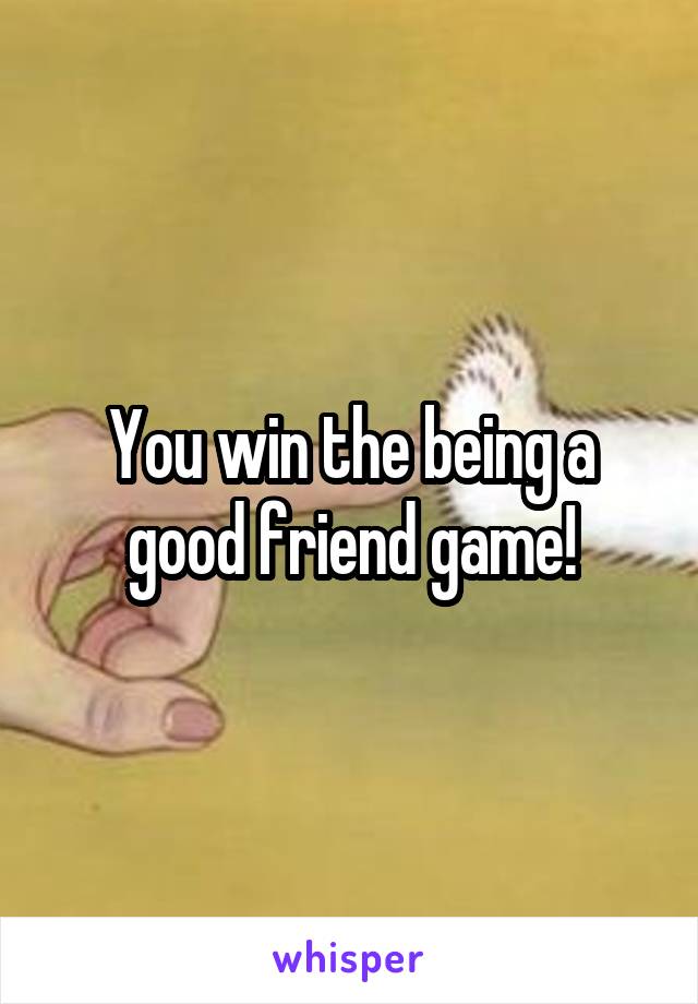 You win the being a good friend game!