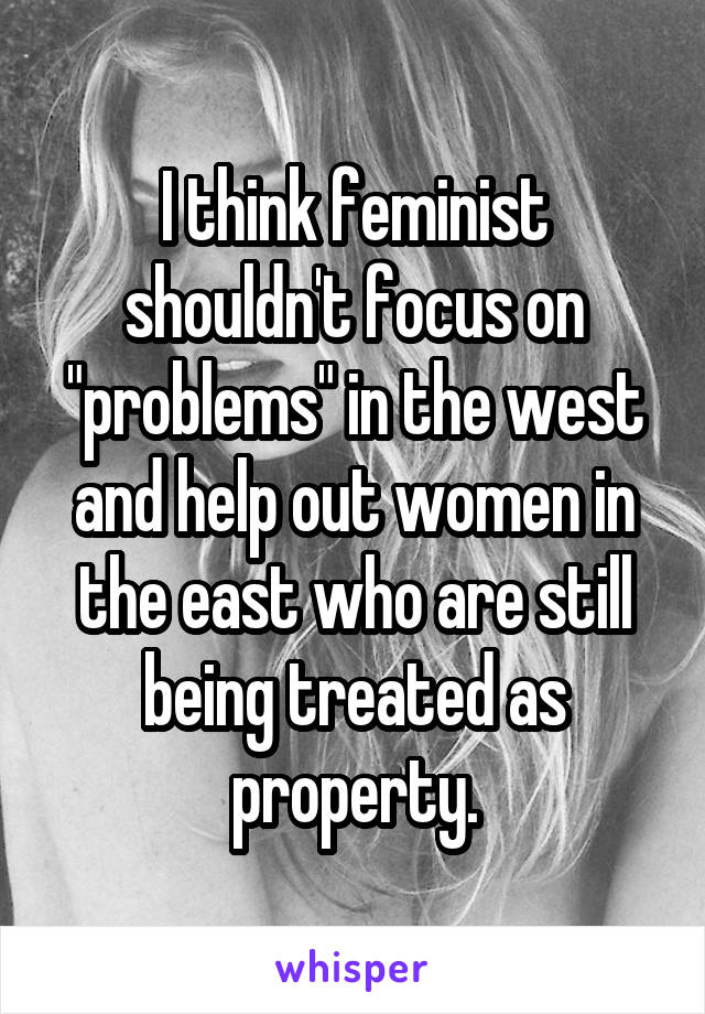 I think feminist shouldn't focus on "problems" in the west and help out women in the east who are still being treated as property.