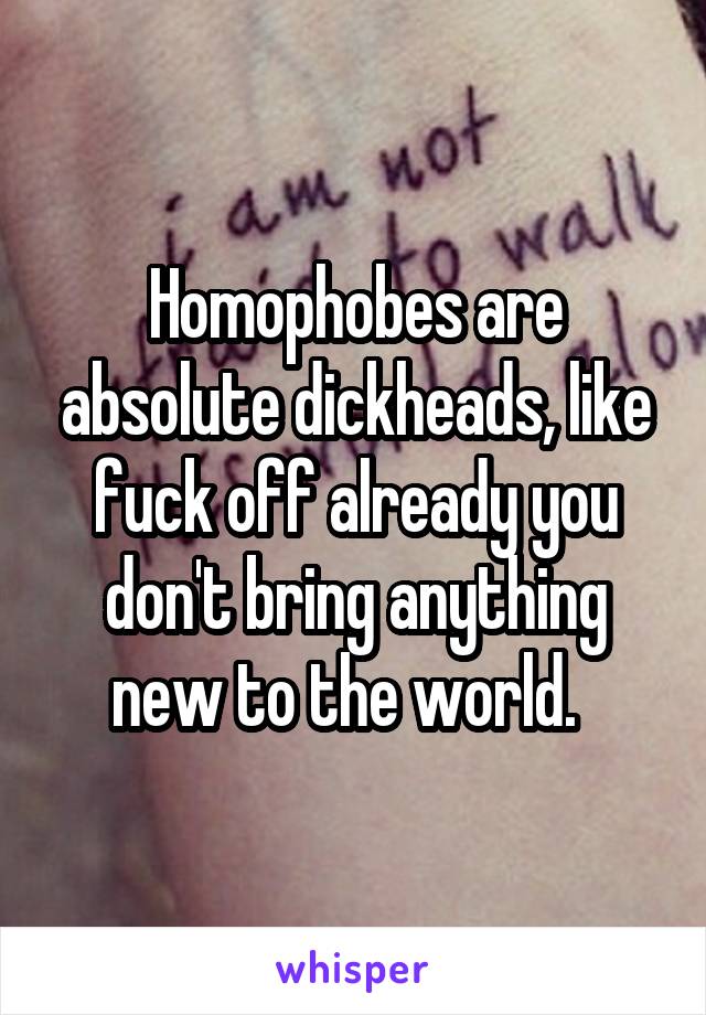 Homophobes are absolute dickheads, like fuck off already you don't bring anything new to the world.  