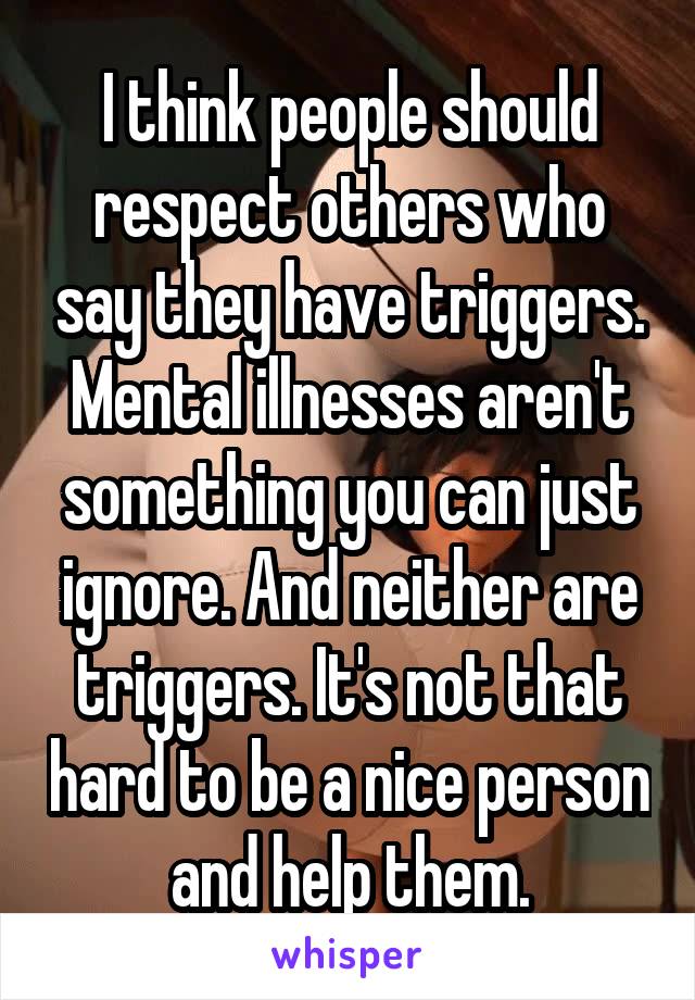 I think people should respect others who say they have triggers. Mental illnesses aren't something you can just ignore. And neither are triggers. It's not that hard to be a nice person and help them.