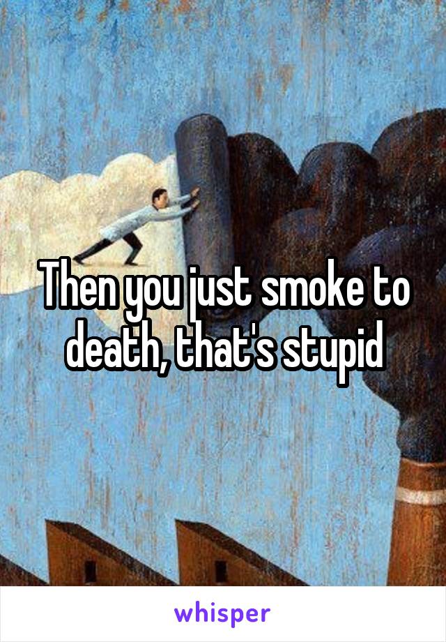 Then you just smoke to death, that's stupid