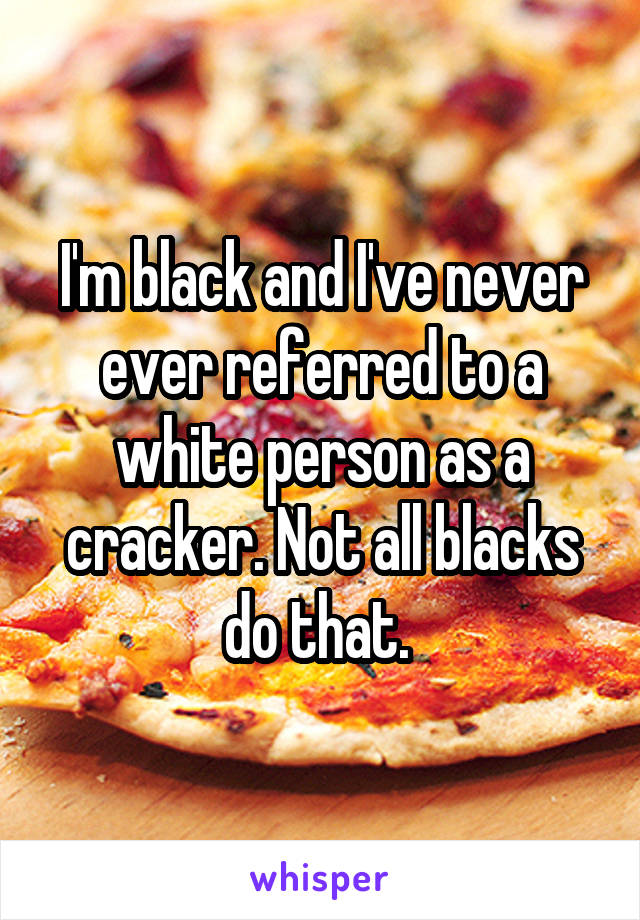 I'm black and I've never ever referred to a white person as a cracker. Not all blacks do that. 