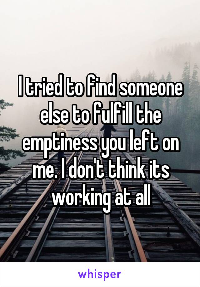 I tried to find someone else to fulfill the emptiness you left on me. I don't think its working at all
