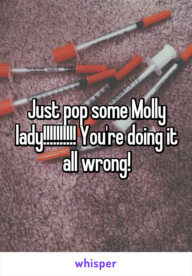 Just pop some Molly lady!!!!!!!!!! You're doing it all wrong!