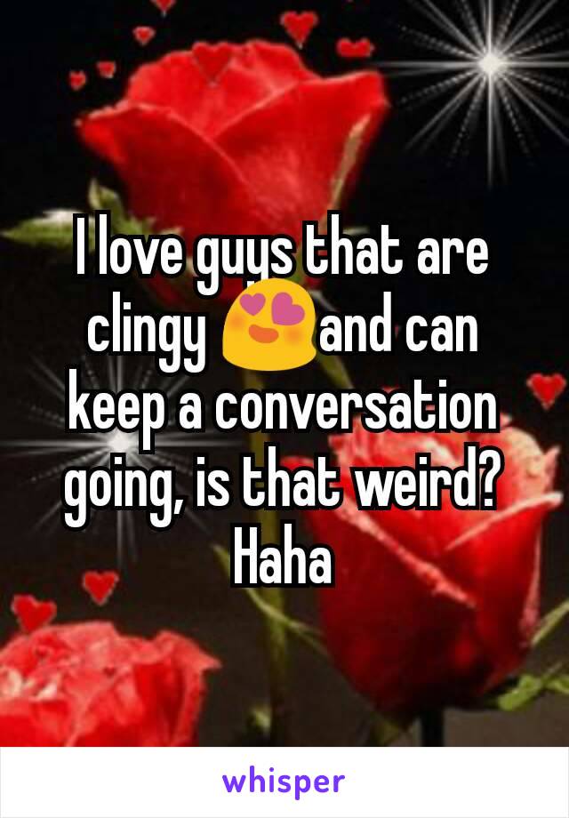 I love guys that are clingy 😍and can keep a conversation going, is that weird? Haha
